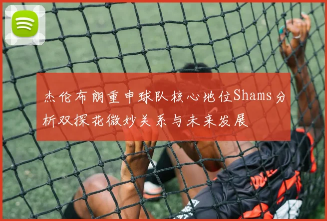 杰伦布朗重申球队核心地位Shams分析双探花微妙关系与未来发展