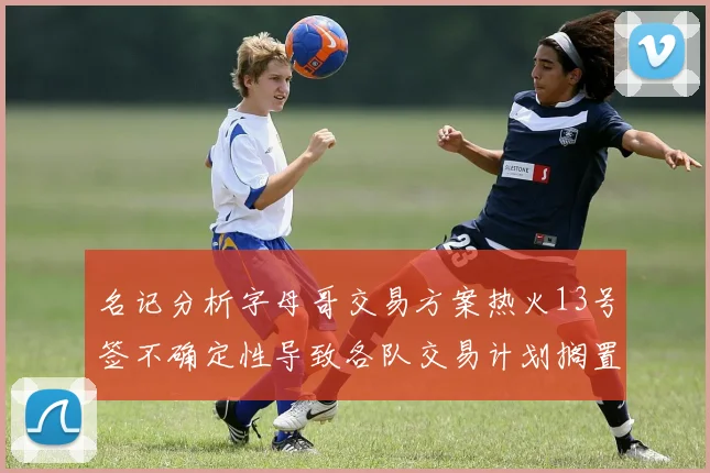 名记分析字母哥交易方案热火13号签不确定性导致各队交易计划搁置