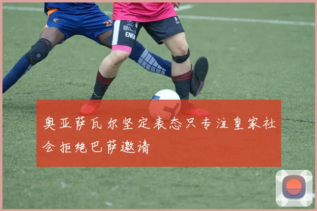 奥亚萨瓦尔坚定表态只专注皇家社会拒绝巴萨邀请
