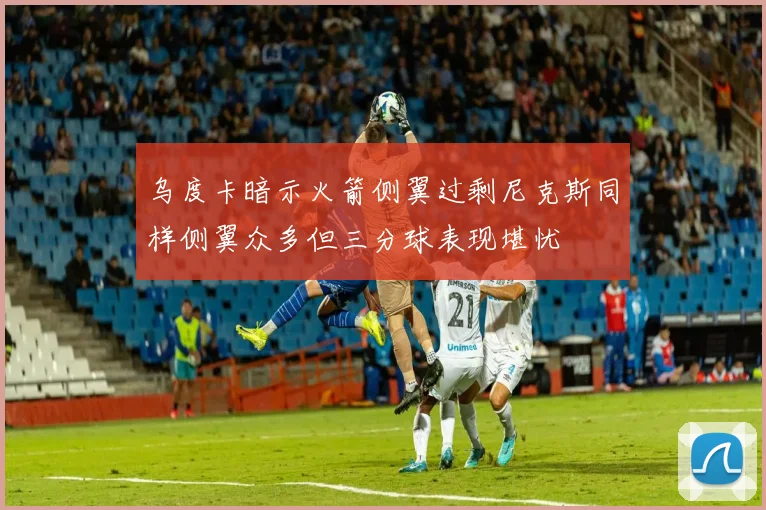 乌度卡暗示火箭侧翼过剩尼克斯同样侧翼众多但三分球表现堪忧