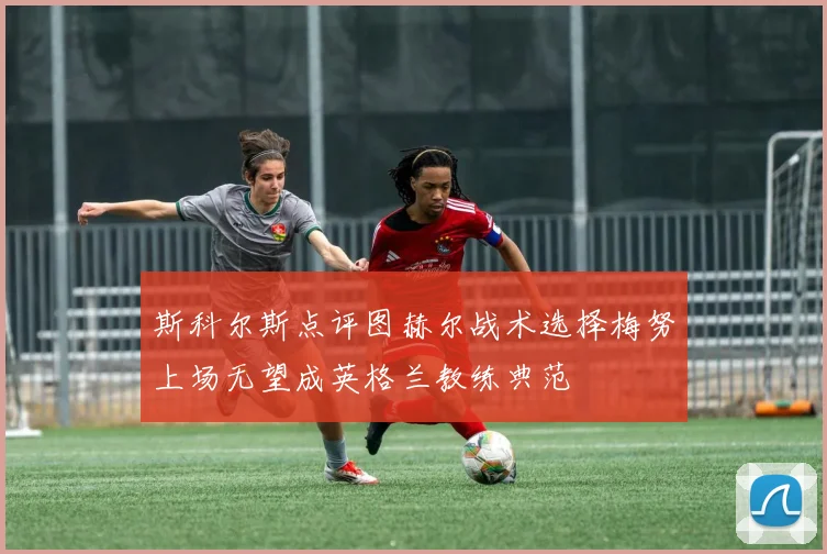斯科尔斯点评图赫尔战术选择梅努上场无望成英格兰教练典范