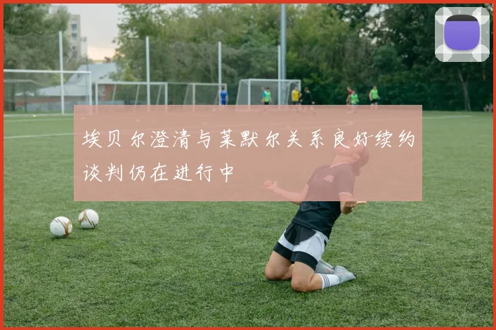 埃贝尔澄清与莱默尔关系良好续约谈判仍在进行中