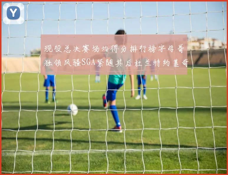 现役总决赛场均得分排行榜字母哥独领风骚SGA紧随其后杜兰特约基奇东契奇争夺第三