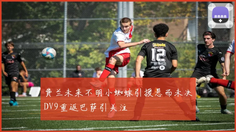 费兰未来不明小蜘蛛引援悬而未决DV9重返巴萨引关注