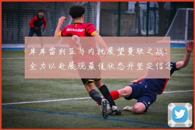 库库雷利亚与内托展望曼联之战：全力以赴展现最佳状态并坚定信念