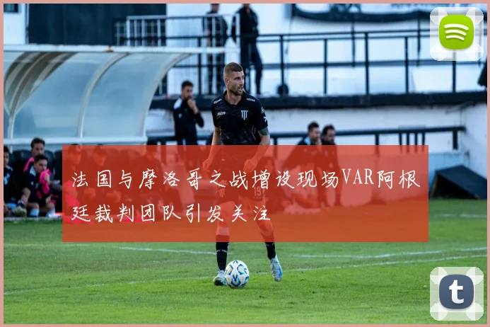 法国与摩洛哥之战增设现场VAR阿根廷裁判团队引发关注