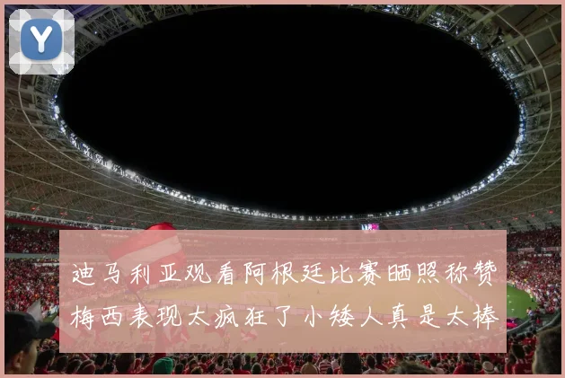 迪马利亚观看阿根廷比赛晒照称赞梅西表现太疯狂了小矮人真是太棒了