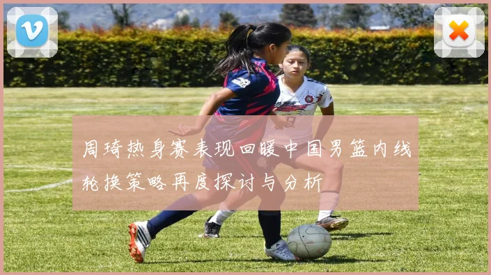 周琦热身赛表现回暖中国男篮内线轮换策略再度探讨与分析