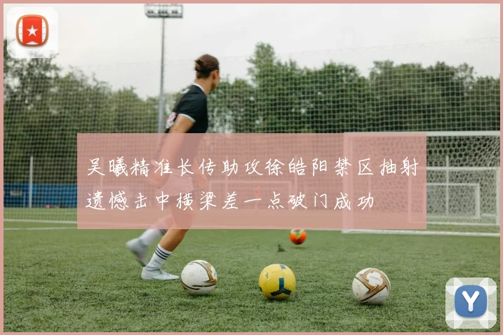 吴曦精准长传助攻徐皓阳禁区抽射遗憾击中横梁差一点破门成功