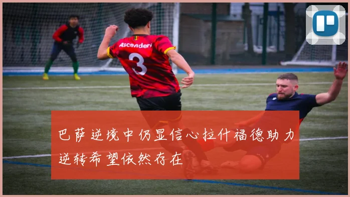 巴萨逆境中仍显信心拉什福德助力逆转希望依然存在