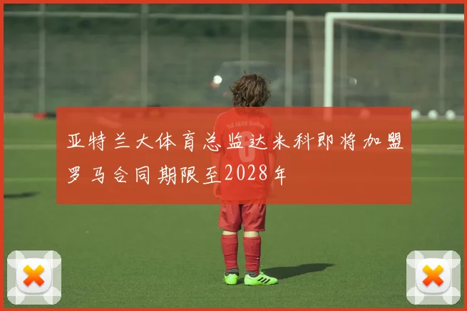 亚特兰大体育总监达米科即将加盟罗马合同期限至2028年