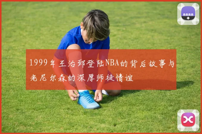 1999年王治郅登陆NBA的背后故事与老尼尔森的深厚师徒情谊