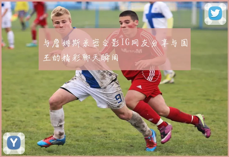 与詹姆斯亲密合影IG网友分享与国王的精彩聊天瞬间