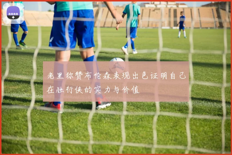 老里称赞布伦森表现出色证明自己在独行侠的实力与价值