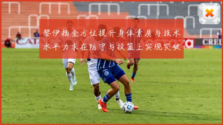 黎伊扬全方位提升身体素质与技术水平力求在防守与投篮上实现突破