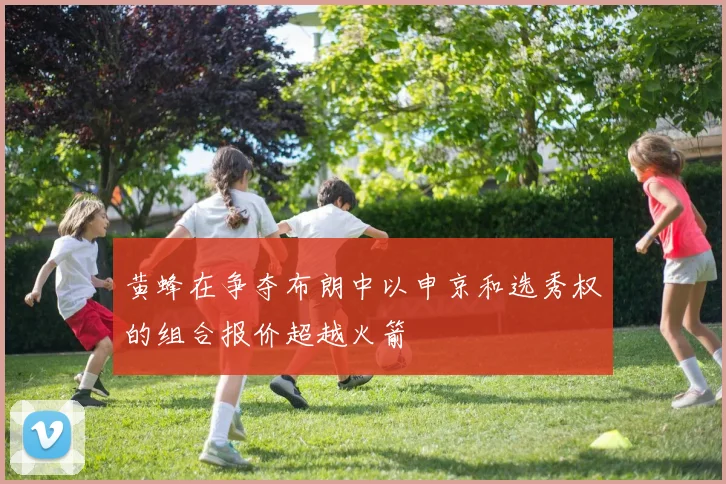 黄蜂在争夺布朗中以申京和选秀权的组合报价超越火箭