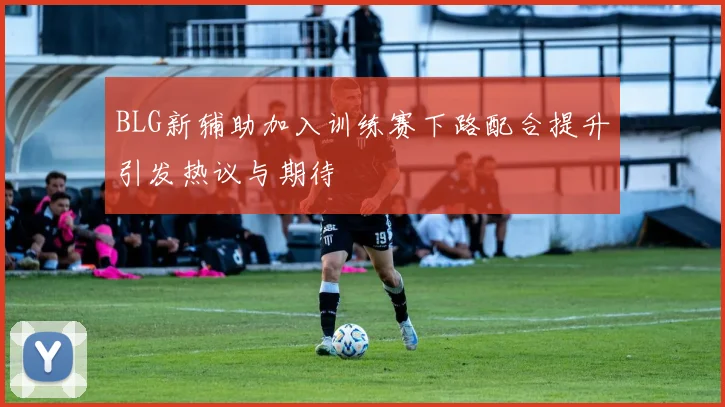 BLG新辅助加入训练赛下路配合提升引发热议与期待