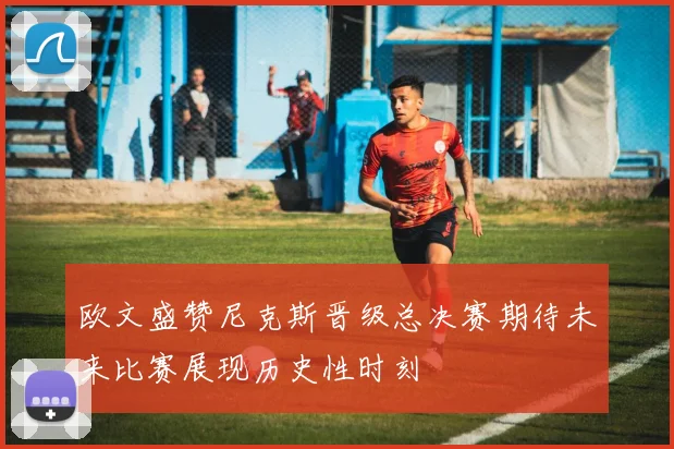 欧文盛赞尼克斯晋级总决赛期待未来比赛展现历史性时刻