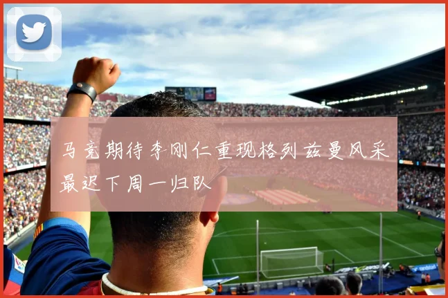 马竞期待李刚仁重现格列兹曼风采最迟下周一归队
