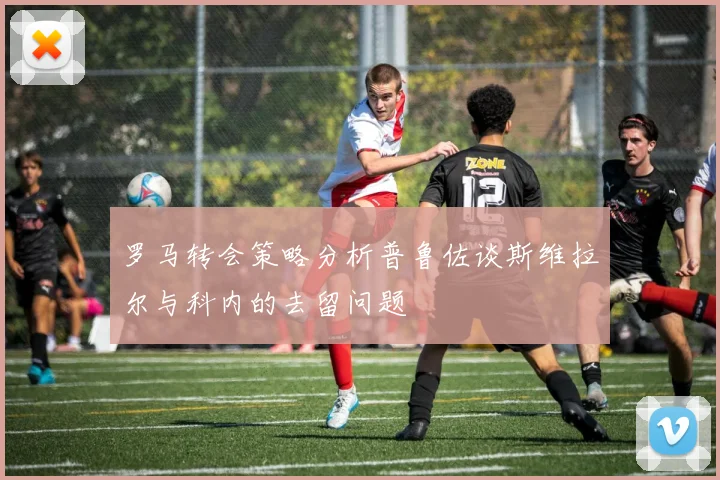 罗马转会策略分析普鲁佐谈斯维拉尔与科内的去留问题