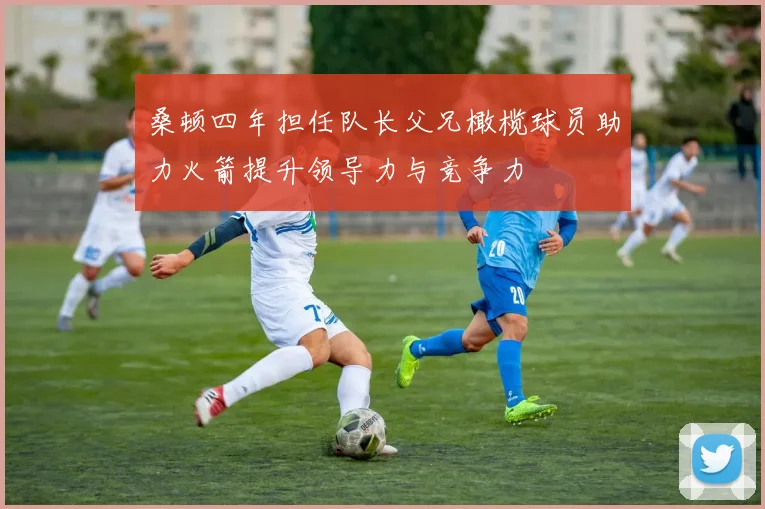 桑顿四年担任队长父兄橄榄球员助力火箭提升领导力与竞争力