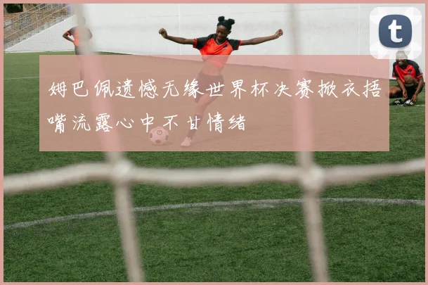 姆巴佩遗憾无缘世界杯决赛掀衣捂嘴流露心中不甘情绪