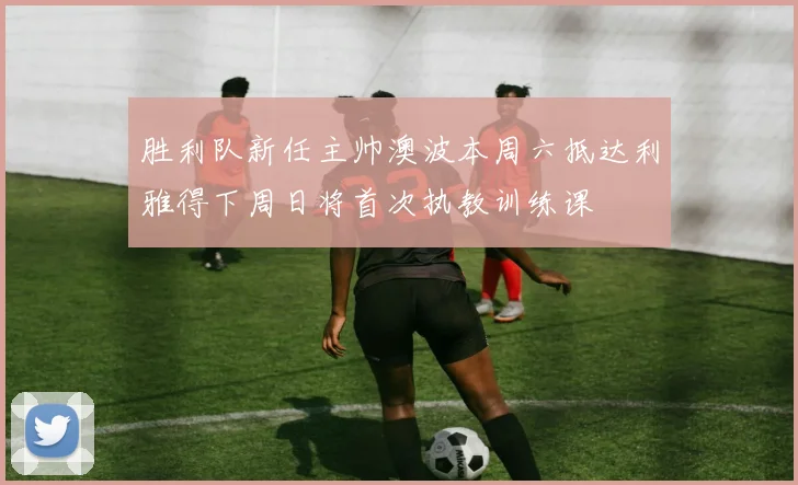 胜利队新任主帅澳波本周六抵达利雅得下周日将首次执教训练课