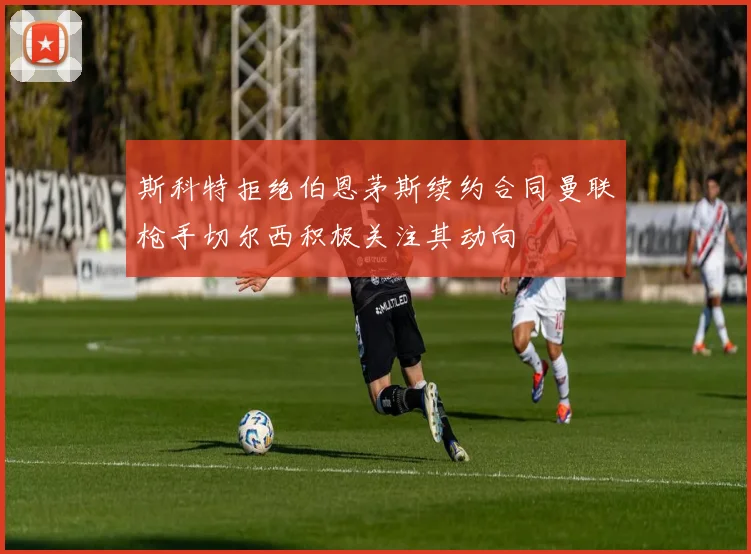 斯科特拒绝伯恩茅斯续约合同曼联枪手切尔西积极关注其动向