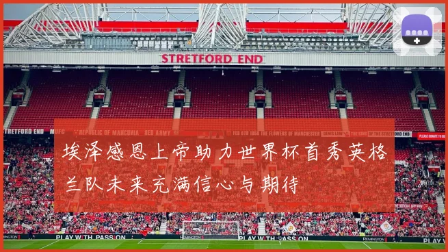 埃泽感恩上帝助力世界杯首秀英格兰队未来充满信心与期待