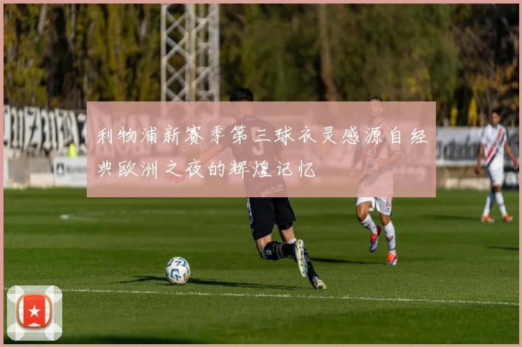 利物浦新赛季第三球衣灵感源自经典欧洲之夜的辉煌记忆