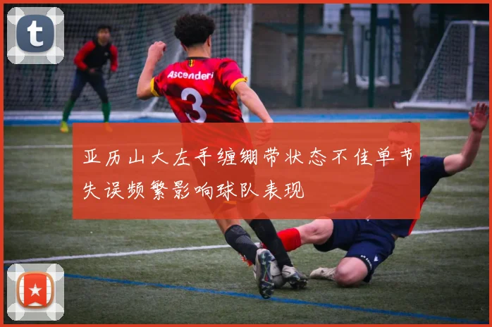 亚历山大左手缠绷带状态不佳单节失误频繁影响球队表现