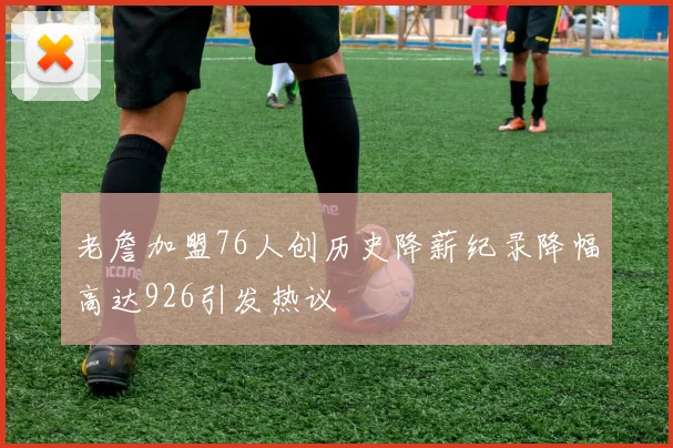 老詹加盟76人创历史降薪纪录降幅高达926引发热议
