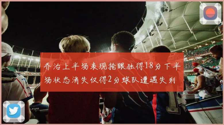 乔治上半场表现抢眼独得18分下半场状态消失仅得2分球队遭遇失利