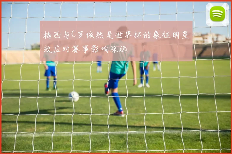 梅西与C罗依然是世界杯的象征明星效应对赛事影响深远