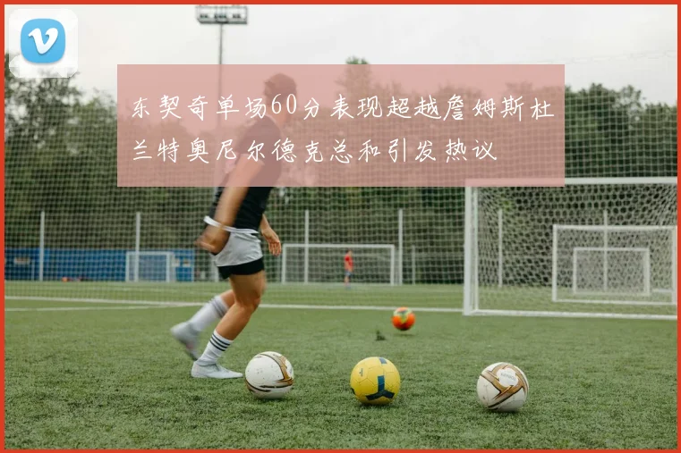 东契奇单场60分表现超越詹姆斯杜兰特奥尼尔德克总和引发热议