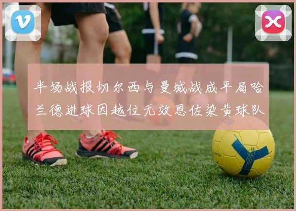 半场战报切尔西与曼城战成平局哈兰德进球因越位无效恩佐染黄球队表现低迷