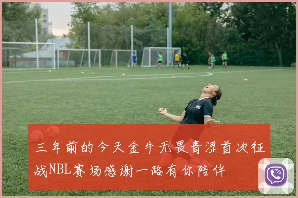 三年前的今天金牛无畏青涩首次征战NBL赛场感谢一路有你陪伴